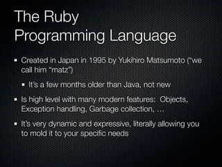 The Ruby
Programming Language
Created in Japan in 1995 by Yukihiro Matsumoto (“we
call him “matz”)
  It’s a few months older than Java, not new
Is high level with many modern features: Objects,
Exception handling, Garbage collection, …
It’s very dynamic and expressive, literally allowing you
to mold it to your speciﬁc needs
 