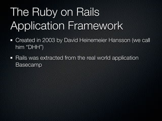 The Ruby on Rails
Application Framework
Created in 2003 by David Heinemeier Hansson (we call
him “DHH”)
Rails was extracted from the real world application
Basecamp
 