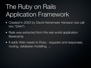 The Ruby on Rails
Application Framework
Created in 2003 by David Heinemeier Hansson (we call
him “DHH”)
Rails was extracted from the real world application
Basecamp
It adds Web needs to Ruby: requests and responses,
routing, database modeling, …
 