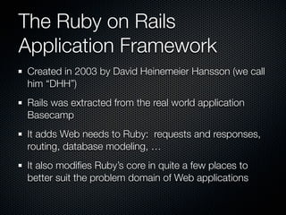 The Ruby on Rails
Application Framework
Created in 2003 by David Heinemeier Hansson (we call
him “DHH”)
Rails was extracted from the real world application
Basecamp
It adds Web needs to Ruby: requests and responses,
routing, database modeling, …
It also modiﬁes Ruby’s core in quite a few places to
better suit the problem domain of Web applications
 