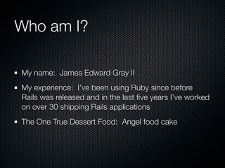 Who am I?

My name: James Edward Gray II
My experience: I’ve been using Ruby since before
Rails was released and in the last ﬁve years I’ve worked
on over 30 shipping Rails applications
The One True Dessert Food: Angel food cake
 