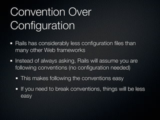 Convention Over
Conﬁguration
Rails has considerably less conﬁguration ﬁles than
many other Web frameworks
Instead of always asking, Rails will assume you are
following conventions (no conﬁguration needed)
  This makes following the conventions easy
  If you need to break conventions, things will be less
  easy
 