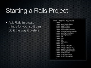 Starting a Rails Project
                             $ rails -d sqlite3 my_project
 Ask Rails to create             create
                                 create app/controllers
 things for you, so it can       create app/helpers
                                 create app/models

 do it the way it prefers        create app/views/layouts
                                 create conﬁg/environments
                                 create conﬁg/initializers
                                 create conﬁg/locales
                                 create db
                                 create doc
                                 create lib
                                 create lib/tasks
                                 create log
                                 create public/images
                                 create public/javascripts
                                 create public/stylesheets
                                 create script/performance
                                 create test/ﬁxtures
                                 create test/functional
                                 create test/integration
                                 …
 