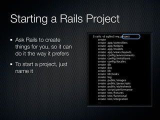 Starting a Rails Project
                             $ rails -d sqlite3 my_project
 Ask Rails to create             create
                                 create app/controllers
 things for you, so it can       create app/helpers
                                 create app/models

 do it the way it prefers        create app/views/layouts
                                 create conﬁg/environments
                                 create conﬁg/initializers
                                 create conﬁg/locales
 To start a project, just        create db
                                 create doc
 name it                         create lib
                                 create lib/tasks
                                 create log
                                 create public/images
                                 create public/javascripts
                                 create public/stylesheets
                                 create script/performance
                                 create test/ﬁxtures
                                 create test/functional
                                 create test/integration
                                 …
 