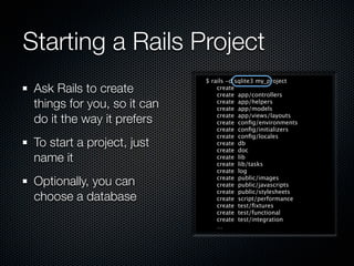 Starting a Rails Project
                             $ rails -d sqlite3 my_project
 Ask Rails to create             create
                                 create app/controllers
 things for you, so it can       create app/helpers
                                 create app/models

 do it the way it prefers        create app/views/layouts
                                 create conﬁg/environments
                                 create conﬁg/initializers
                                 create conﬁg/locales
 To start a project, just        create db
                                 create doc
 name it                         create lib
                                 create lib/tasks
                                 create log

 Optionally, you can             create public/images
                                 create public/javascripts
                                 create public/stylesheets
 choose a database               create script/performance
                                 create test/ﬁxtures
                                 create test/functional
                                 create test/integration
                                 …
 