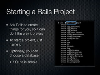 Starting a Rails Project
                             $ rails -d sqlite3 my_project
 Ask Rails to create             create
                                 create app/controllers
 things for you, so it can       create app/helpers
                                 create app/models

 do it the way it prefers        create app/views/layouts
                                 create conﬁg/environments
                                 create conﬁg/initializers
                                 create conﬁg/locales
 To start a project, just        create db
                                 create doc
 name it                         create lib
                                 create lib/tasks
                                 create log

 Optionally, you can             create public/images
                                 create public/javascripts
                                 create public/stylesheets
 choose a database               create script/performance
                                 create test/ﬁxtures
                                 create test/functional
   SQLite is simple              create test/integration
                                 …
 