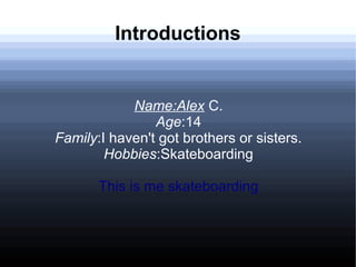 Introductions

Name:Alex C.
Age:14
Family:I haven't got brothers or sisters.
Hobbies:Skateboarding
This is me skateboarding

 