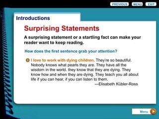 PREVIOUS EXIT
Introductions
Surprising Statements
A surprising statement or a startling fact can make your
reader want to keep reading.
MENU
How does the first sentence grab your attention?
I love to work with dying children. They’re so beautiful.
Nobody knows what pearls they are. They have all the
wisdom in the world. they know that they are dying. They
know how and when they are dying. They teach you all about
life if you can hear, if you can listen to them.
—Elisabeth Kübler-Ross
Menu
i
 