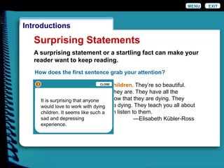 EXIT
Introductions
Surprising Statements
A surprising statement or a startling fact can make your
reader want to keep reading.
MENU
How does the first sentence grab your attention?
I love to work with dying children. They’re so beautiful.
Nobody knows what pearls they are. They have all the
wisdom in the world. they know that they are dying. They
know how and when they are dying. They teach you all about
life if you can hear, if you can listen to them.
—Elisabeth Kübler-Ross
ii CLOSE
It is surprising that anyone
would love to work with dying
children. It seems like such a
sad and depressing
experience.
 