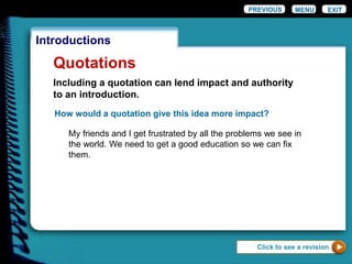 EXIT
Introductions
Quotations
Click to see a revision
PREVIOUS MENU
How would a quotation give this idea more impact?
My friends and I get frustrated by all the problems we see in
the world. We need to get a good education so we can fix
them.
Including a quotation can lend impact and authority
to an introduction.
 