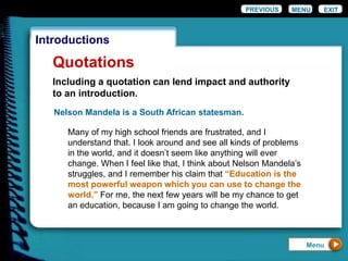 EXIT
Introductions
Quotations
PREVIOUS MENU
Menu
Nelson Mandela is a South African statesman.
Many of my high school friends are frustrated, and I
understand that. I look around and see all kinds of problems
in the world, and it doesn’t seem like anything will ever
change. When I feel like that, I think about Nelson Mandela’s
struggles, and I remember his claim that “Education is the
most powerful weapon which you can use to change the
world.” For me, the next few years will be my chance to get
an education, because I am going to change the world.
Including a quotation can lend impact and authority
to an introduction.
 