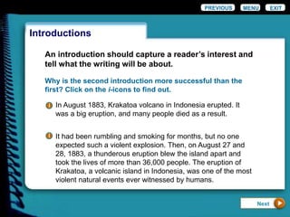 Introductions
EXIT
An introduction should capture a reader’s interest and
tell what the writing will be about.
PREVIOUS MENU
Why is the second introduction more successful than the
first? Click on the i-icons to find out.
It had been rumbling and smoking for months, but no one
expected such a violent explosion. Then, on August 27 and
28, 1883, a thunderous eruption blew the island apart and
took the lives of more than 36,000 people. The eruption of
Krakatoa, a volcanic island in Indonesia, was one of the most
violent natural events ever witnessed by humans.
In August 1883, Krakatoa volcano in Indonesia erupted. It
was a big eruption, and many people died as a result.
i
i
Next
 
