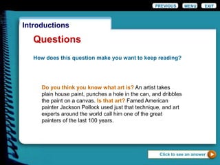 EXIT
Introductions
Questions
How does this question make you want to keep reading?
Do you think you know what art is? An artist takes
plain house paint, punches a hole in the can, and dribbles
the paint on a canvas. Is that art? Famed American
painter Jackson Pollock used just that technique, and art
experts around the world call him one of the great
painters of the last 100 years.
Click to see an answer
PREVIOUS MENU
 