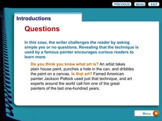 EXIT
Introductions
Questions
In this case, the writer challenges the reader by asking
simple yes or no questions. Revealing that the technique is
used by a famous painter encourages curious readers to
learn more.
Do you think you know what art is? An artist takes
plain house paint, punches a hole in the can, and dribbles
the paint on a canvas. Is that art? Famed American
painter Jackson Pollock used just that technique, and art
experts around the world call him one of the great
painters of the last one-hundred years.
PREVIOUS MENU
Menu
 