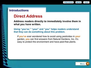 EXIT
Introductions
Direct Address
Using “you’ve,” “your” and “you” helps readers understand
that they can do something about this problem.
If you’ve ever wondered how to avoid using pesticides in your
garden, you can find answers from Natural Gardens, Inc. It’s
easy to protect the environment and have pest-free plants.
PREVIOUS MENU
Menu
Address readers directly to immediately involve them in
what you have written.
 