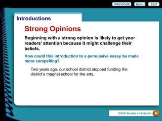 EXIT
Introductions
Strong Opinions
How could this introduction to a persuasive essay be made
more compelling?
Two years ago, our school district stopped funding the
district’s magnet school for the arts.
Click to see a revision
PREVIOUS MENU
Beginning with a strong opinion is likely to get your
readers’ attention because it might challenge their
beliefs.
 