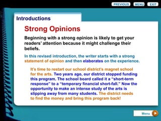 EXIT
Introductions
Strong Opinions
PREVIOUS MENU
Beginning with a strong opinion is likely to get your
readers’ attention because it might challenge their
beliefs.
In this revised introduction, the writer starts with a strong
statement of opinion and then elaborates on the experience.
It’s time to restart our school district’s magnet school
for the arts. Two years ago, our district stopped funding
this program. The school board called it a “short-term
response” to a “temporary financial short-fall.” Now the
opportunity to make an intense study of the arts is
slipping away from many students. The district needs
to find the money and bring this program back!
Menu
 