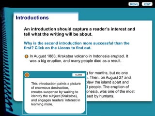 An introduction should capture a reader’s interest and
tell what the writing will be about.
Why is the second introduction more successful than the
first? Click on the i-icons to find out.
It had been rumbling and smoking for months, but no one
expected such a violent explosion. Then, on August 27 and
28, 1883, a thunderous eruption blew the island apart and
took the lives of more than 36,000 people. The eruption of
Krakatoa, a volcanic island in Indonesia, was one of the most
violent natural events ever witnessed by humans.
In August 1883, Krakatoa volcano in Indonesia erupted. It
was a big eruption, and many people died as a result.
Introductions
EXITMENU
i
ii
This introduction paints a picture
of enormous destruction,
creates suspense by waiting to
identify the subject (Krakatoa),
and engages readers’ interest in
learning more.
CLOSE
i
 