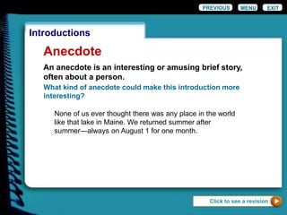 EXIT
Introductions
Anecdote
What kind of anecdote could make this introduction more
interesting?
None of us ever thought there was any place in the world
like that lake in Maine. We returned summer after
summer—always on August 1 for one month.
Click to see a revision
PREVIOUS MENU
An anecdote is an interesting or amusing brief story,
often about a person.
 