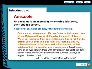 EXIT
Introductions
Anecdote
These brief examples are easy for readers to imagine.
One summer, along about 1904, my father rented a camp on a
lake in Maine and took us all there for the month of August.
We all got ringworm from some kittens and had to rub Pond’s
Extract on our arms and legs night and morning, and my
father rolled over in the canoe with all his clothes on; but
outside of that the vacation was a success and from then on
none of us ever thought there was any place in the world like that
lake in Maine. We returned summer after summer—always on
August 1 for one month.
—E. B. White, “Once More to the Lake”
PREVIOUS MENU
An anecdote is an interesting or amusing brief story,
often about a person.
Menu
 
