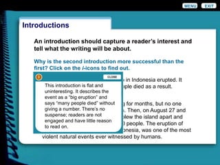 An introduction should capture a reader’s interest and
tell what the writing will be about.
Why is the second introduction more successful than the
first? Click on the i-icons to find out.
It had been rumbling and smoking for months, but no one
expected such a violent explosion. Then, on August 27 and
28, 1883, a thunderous eruption blew the island apart and
took the lives of more than 36,000 people. The eruption of
Krakatoa, a volcanic island in Indonesia, was one of the most
violent natural events ever witnessed by humans.
In August 1883, Krakatoa volcano in Indonesia erupted. It
was a big eruption, and many people died as a result.
Introductions
EXITMENU
i
ii
This introduction is flat and
uninteresting. It describes the
event as a “big eruption” and
says “many people died” without
giving a number. There’s no
suspense; readers are not
engaged and have little reason
to read on.
CLOSE
 