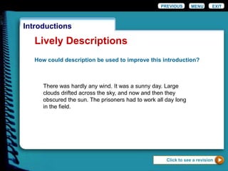 EXIT
Introductions
Lively Descriptions
How could description be used to improve this introduction?
There was hardly any wind. It was a sunny day. Large
clouds drifted across the sky, and now and then they
obscured the sun. The prisoners had to work all day long
in the field.
Click to see a revision
PREVIOUS MENU
 