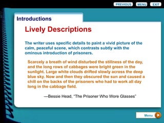 EXIT
Introductions
Lively Descriptions
The writer uses specific details to paint a vivid picture of the
calm, peaceful scene, which contrasts subtly with the
ominous introduction of prisoners.
Scarcely a breath of wind disturbed the stillness of the day,
and the long rows of cabbages were bright green in the
sunlight. Large white clouds drifted slowly across the deep
blue sky. Now and then they obscured the sun and caused a
chill on the backs of the prisoners who had to work all day
long in the cabbage field.
—Bessie Head, “The Prisoner Who Wore Glasses”
PREVIOUS MENU
Menu
 