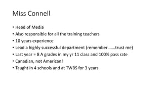 Miss Connell
• Head of Media
• Also responsible for all the training teachers
• 10 years experience
• Lead a highly successful department (remember…….trust me)
• Last year = 8 A grades in my yr 11 class and 100% pass rate
• Canadian, not American!
• Taught in 4 schools and at TWBS for 3 years
 