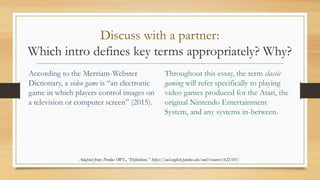 Discuss with a partner:
Which intro defines key terms appropriately? Why?
According to the Merriam-Webster
Dictionary, a video game is “an electronic
game in which players control images on
a television or computer screen” (2015).
Throughout this essay, the term classic
gaming will refer specifically to playing
video games produced for the Atari, the
original Nintendo Entertainment
System, and any systems in-between.
Adapted from: Purdue OWL, “Definitions.” https://owl.english.purdue.edu/owl/resource/622/01/
 