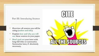 Part III: Introducing Sources
• Overview all sources you will be
using (author and title).
• Explain how and why you will
use these sources in your paper.
• Don’t pad out your intro with
long full titles or summaries.
Summarize later, if absolutely
necessary.
 