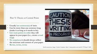 Part V: Thesis or Central Point
• Usually last sentence(s) of intro
• Can be more than one sentence long
(make it as long as it needs to be)
• List main points in order they will
appear in your paper (i.e., create a road
map)
• No surprises; it should always reflect
the structure and content of your paper
• Revise, revise, revise
IntoConnection. Image. Creative Commons. https://www.youtube.com/watch?v=TGkzmc7Abt8
 