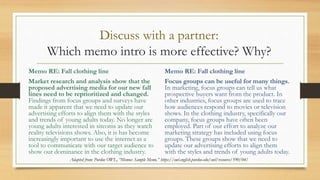 Discuss with a partner:
Which memo intro is more effective? Why?
Memo RE: Fall clothing line
Market research and analysis show that the
proposed advertising media for our new fall
lines need to be reprioritized and changed.
Findings from focus groups and surveys have
made it apparent that we need to update our
advertising efforts to align them with the styles
and trends of young adults today. No longer are
young adults interested in sitcoms as they watch
reality televisions shows. Also, it is has become
increasingly important to use the internet as a
tool to communicate with our target audience to
show our dominance in the clothing industry.
Memo RE: Fall clothing line
Focus groups can be useful for many things.
In marketing, focus groups can tell us what
prospective buyers want from the product. In
other industries, focus groups are used to trace
how audiences respond to movies or television
shows. In the clothing industry, specifically our
company, focus groups have often been
employed. Part of our effort to analyze our
marketing strategy has included using focus
groups. These groups show that we need to
update our advertising efforts to align them
with the styles and trends of young adults today.
Adapted from: Purdue OWL, “Memos: Sample Memo.” https://owl.english.purdue.edu/owl/resource/590/04/
 
