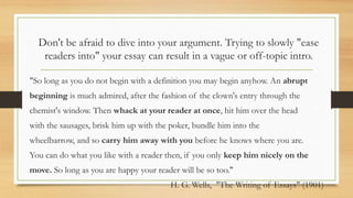 Don't be afraid to dive into your argument. Trying to slowly "ease
readers into" your essay can result in a vague or off-topic intro.
"So long as you do not begin with a definition you may begin anyhow. An abrupt
beginning is much admired, after the fashion of the clown's entry through the
chemist's window. Then whack at your reader at once, hit him over the head
with the sausages, brisk him up with the poker, bundle him into the
wheelbarrow, and so carry him away with you before he knows where you are.
You can do what you like with a reader then, if you only keep him nicely on the
move. So long as you are happy your reader will be so too."
H. G. Wells, "The Writing of Essays" (1901)
 