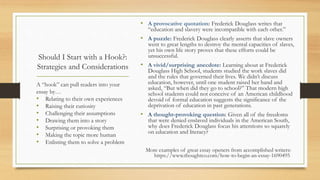 Should I Start with a Hook?:
Strategies and Considerations
• A provocative quotation: Frederick Douglass writes that
“education and slavery were incompatible with each other.”
• A puzzle: Frederick Douglass clearly asserts that slave owners
went to great lengths to destroy the mental capacities of slaves,
yet his own life story proves that these efforts could be
unsuccessful.
• A vivid/surprising anecdote: Learning about at Frederick
Douglass High School, students studied the work slaves did
and the rules that governed their lives. We didn’t discuss
education, however, until one student raised her hand and
asked, “But when did they go to school?” That modern high
school students could not conceive of an American childhood
devoid of formal education suggests the significance of the
deprivation of education in past generations.
• A thought-provoking question: Given all of the freedoms
that were denied enslaved individuals in the American South,
why does Frederick Douglass focus his attentions so squarely
on education and literacy?
More examples of great essay openers from accomplished writers:
https://www.thoughtco.com/how-to-begin-an-essay-1690495
A “hook” can pull readers into your
essay by…
• Relating to their own experiences
• Raising their curiosity
• Challenging their assumptions
• Drawing them into a story
• Surprising or provoking them
• Making the topic more human
• Enlisting them to solve a problem
 