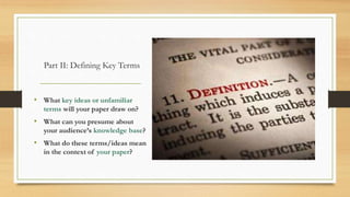 Part II: Defining Key Terms
• What key ideas or unfamiliar
terms will your paper draw on?
• What can you presume about
your audience’s knowledge base?
• What do these terms/ideas mean
in the context of your paper?
 