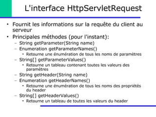 L'interface HttpServletRequest Fournit les informations sur la requête du client au serveur Principales méthodes (pour l'instant): String getParameter(String name) Enumeration getParameterNames() Retourne une énumération de tous les noms de paramètres String[] getParameterValues() Retourne un tableau contenant toutes les valeurs des paramètres String getHeader(String name) Enumeration getHeaderNames() Retourne une énumération de tous les noms des propriétés du header String[] getHeaderValues() Retourne un tableau de toutes les valeurs du header 
