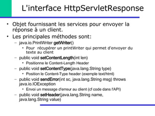 L'interface HttpServletResponse Objet fournissant les services pour envoyer la réponse à un client. Les principales méthodes sont: java.io.PrintWriter  getWriter ()   Pour  récupérer un printWriter qui permet d'envoyer du texte au client public void  setContentLength (int len) Positionne le Content-Length Header public void  setContentType (java.lang.String type)  Position le Content-Type header (exemple text/html) public void  sendError (int sc, java.lang.String msg) throws java.io.IOException Envoi un message d'erreur au client (cf code dans l'API) public void  setHeader (java.lang.String name, java.lang.String value) 