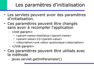 Les paramètres d'initialisation Les servlets peuvent avoir des paramètres d'initialisation.  Ces paramètres peuvent être changés sans avoir à recompiler l'application <init-param> <param-name>testValue</param-name> <param-value>12</param-value> <description>une valeur quelconque</description> </init-param> Ces paramètres peuvent être utilisés avec la méthode javax.servlet.getInitParameter()  