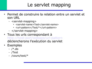 Le servlet mapping Permet de construire la relation entre un servlet et son URL <servlet-mapping> <servlet-name>Test</servlet-name> <url-pattern>/Test/*</url-pattern> </servlet-mapping> Tous les urls correspondant à  http://host:port/webapp/url-pattern  déclencherons l’exécution du servlet Exemples /*.do /Test /cours/test/* 