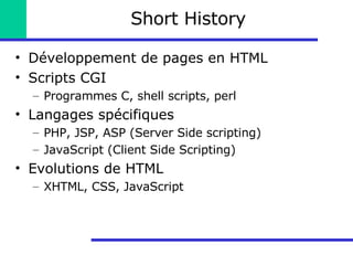 Short History Développement de pages en HTML Scripts CGI Programmes C, shell scripts, perl Langages spécifiques PHP, JSP, ASP (Server Side scripting) JavaScript (Client Side Scripting) Evolutions de HTML XHTML, CSS, JavaScript 