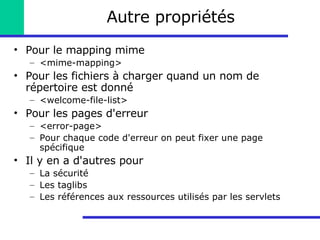 Autre propriétés Pour le mapping mime <mime-mapping> Pour les fichiers à charger quand un nom de répertoire est donné <welcome-file-list> Pour les pages d'erreur <error-page> Pour chaque code d'erreur on peut fixer une page spécifique Il y en a d'autres pour La sécurité Les taglibs Les références aux ressources utilisés par les servlets 