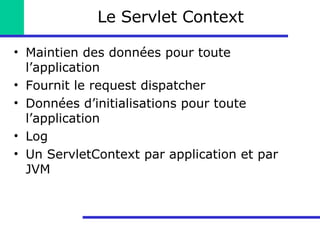 Le Servlet Context Maintien des données pour toute l’application Fournit le request dispatcher Données d’initialisations pour toute l’application Log Un ServletContext par application et par JVM 