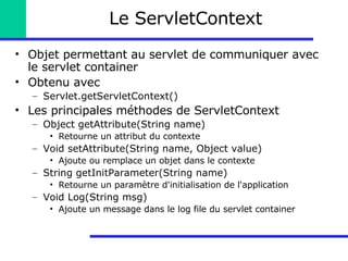 Le ServletContext Objet permettant au servlet de communiquer avec le servlet container Obtenu avec Servlet.getServletContext() Les principales méthodes de ServletContext Object getAttribute(String name) Retourne un attribut du contexte Void setAttribute(String name, Object value) Ajoute ou remplace un objet dans le contexte String getInitParameter(String name) Retourne un paramètre d'initialisation de l'application Void Log(String msg) Ajoute un message dans le log file du servlet container 