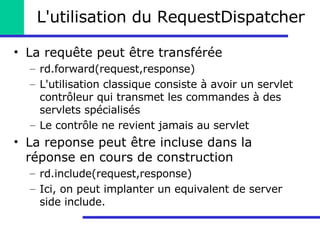 L'utilisation du RequestDispatcher La requête peut être transférée rd.forward(request,response) L'utilisation classique consiste à avoir un servlet contrôleur qui transmet les commandes à des servlets spécialisés Le contrôle ne revient jamais au servlet La reponse peut être incluse dans la réponse en cours de construction rd.include(request,response) Ici, on peut implanter un equivalent de server side include. 