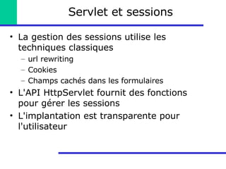Servlet et sessions La gestion des sessions utilise les techniques classiques url rewriting Cookies Champs cachés dans les formulaires L'API HttpServlet fournit des fonctions pour gérer les sessions L'implantation est transparente pour l'utilisateur 