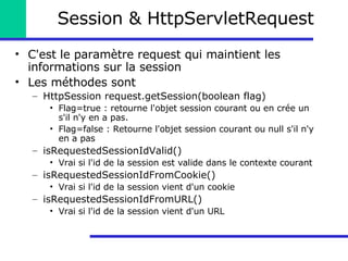 Session & HttpServletRequest C'est le paramètre request qui maintient les informations sur la session Les méthodes sont HttpSession request.getSession(boolean flag) Flag=true : retourne l'objet session courant ou en crée un s'il n'y en a pas. Flag=false : Retourne l'objet session courant ou null s'il n'y en a pas isRequestedSessionIdValid() Vrai si l'id de la session est valide dans le contexte courant isRequestedSessionIdFromCookie() Vrai si l'id de la session vient d'un cookie isRequestedSessionIdFromURL() Vrai si l'id de la session vient d'un URL 