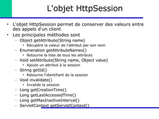 L'objet HttpSession L'objet HttpSession permet de conserver des valeurs entre des appels d'un client Les principales méthodes sont Object getAttribute(String name) Récupère la valeur de l'attribut par son nom Enumeration getAttributeNames() Retourne la liste de tous les attributs Void setAttribute(String name, Object value) Ajoute un attribut à la session String getId() Retourne l'identifiant de la session Void invalidate() Invalide la session Long getCreationTime() Long getLastAccessedTime() Long getMaxInactiveInterval() ServletContext getServletContext() 