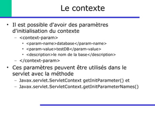 Le contexte Il est possible d'avoir des paramètres d'initialisation du contexte <context-param> <param-name>database</param-name> <param-value>testDB</param-value> <description>le nom de la base</description> </context-param> Ces paramètres peuvent être utilisés dans le servlet avec la méthode Javax.servlet.ServletContext getInitParameter() et Javax.servlet.ServletContext.getInitParameterNames() 