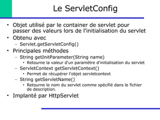 Le ServletConfig Objet utilisé par le container de servlet pour passer des valeurs lors de l'initialisation du servlet Obtenu avec Servlet.getServletConfig() Principales méthodes String getInitParameter(String name) Retourne la valeur d'un paramètre d'initialisation du servlet ServletContext getServletContext() Permet de récupérer l'objet servletcontext String getServletName() Retourne le nom du servlet comme spécifié dans le fichier de description. Implanté par HttpServlet 