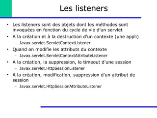 Les listeners Les listeners sont des objets dont les méthodes sont invoquées en fonction du cycle de vie d'un servlet A la création et à la destruction d'un contexte (une appli) Javax.servlet.ServletContextListener Quand on modifie les attributs du contexte Javax.servlet.ServletContextAttributeListener A la création, la suppression, le timeout d'une session Javax.servlet.HttpSessionListener A la création, modification, suppression d'un attribut de session Javax.servlet.HttpSessionAttributeListener 